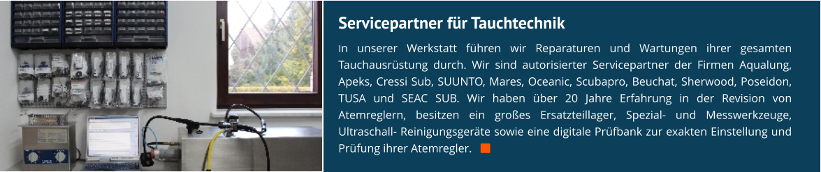 Servicepartner für Tauchtechnik In unserer Werkstatt führen wir Reparaturen und Wartungen ihrer gesamten Tauchausrüstung durch. Wir sind autorisierter Servicepartner der Firmen Aqualung, Apeks, Cressi Sub, SUUNTO, Mares, Oceanic, Scubapro, Beuchat, Sherwood, Poseidon, TUSA und SEAC SUB. Wir haben über 20 Jahre Erfahrung in der Revision von Atemreglern, besitzen ein großes Ersatzteillager, Spezial- und Messwerkzeuge, Ultraschall- Reinigungsgeräte sowie eine digitale Prüfbank zur exakten Einstellung und Prüfung ihrer Atemregler.   